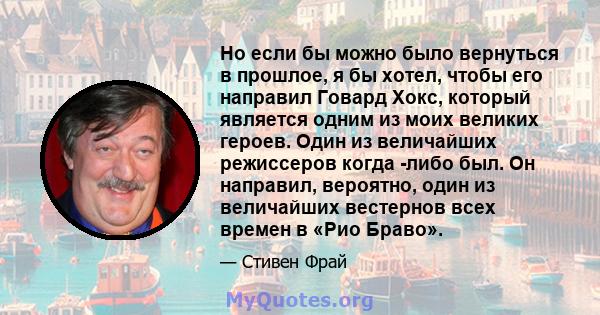 Но если бы можно было вернуться в прошлое, я бы хотел, чтобы его направил Говард Хокс, который является одним из моих великих героев. Один из величайших режиссеров когда -либо был. Он направил, вероятно, один из