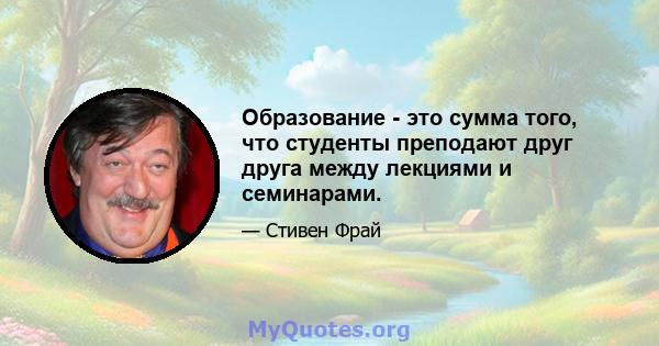 Образование - это сумма того, что студенты преподают друг друга между лекциями и семинарами.