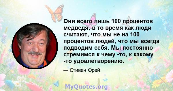 Они всего лишь 100 процентов медведя, в то время как люди считают, что мы не на 100 процентов людей, что мы всегда подводим себя. Мы постоянно стремимся к чему -то, к какому -то удовлетворению.