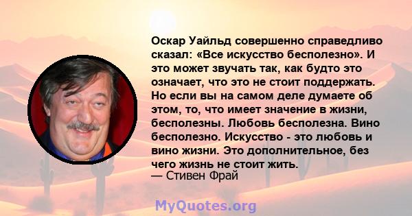 Оскар Уайльд совершенно справедливо сказал: «Все искусство бесполезно». И это может звучать так, как будто это означает, что это не стоит поддержать. Но если вы на самом деле думаете об этом, то, что имеет значение в