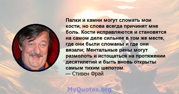 Палки и камни могут сломать мои кости, но слова всегда причинят мне боль. Кости исправляются и становятся на самом деле сильнее в том же месте, где они были сломаны и где они вязали; Ментальные раны могут размолоть и