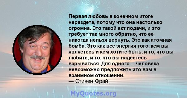 Первая любовь в конечном итоге нераздета, потому что она настолько огромна. Это такой акт подачи, и это требует так много обратно, что ее никогда нельзя вернуть. Это как атомная бомба. Это как все энергия того, кем вы