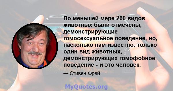 По меньшей мере 260 видов животных были отмечены, демонстрирующие гомосексуальное поведение, но, насколько нам известно, только один вид животных, демонстрирующих гомофобное поведение - и это человек.