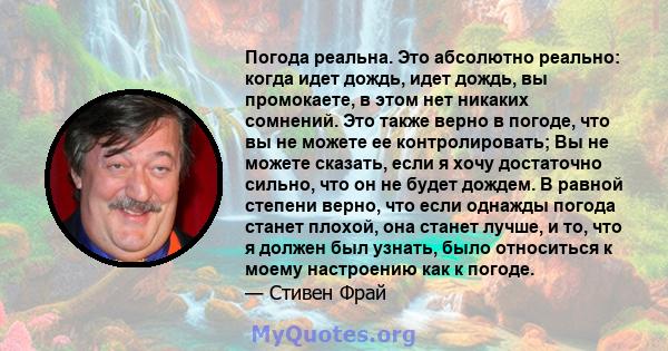 Погода реальна. Это абсолютно реально: когда идет дождь, идет дождь, вы промокаете, в этом нет никаких сомнений. Это также верно в погоде, что вы не можете ее контролировать; Вы не можете сказать, если я хочу достаточно 