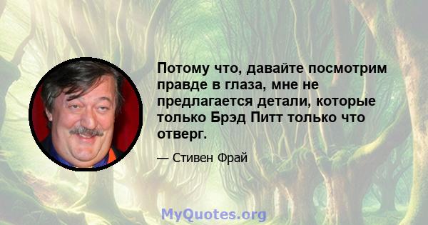 Потому что, давайте посмотрим правде в глаза, мне не предлагается детали, которые только Брэд Питт только что отверг.