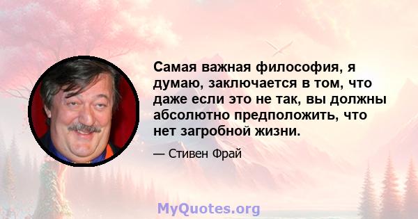 Самая важная философия, я думаю, заключается в том, что даже если это не так, вы должны абсолютно предположить, что нет загробной жизни.