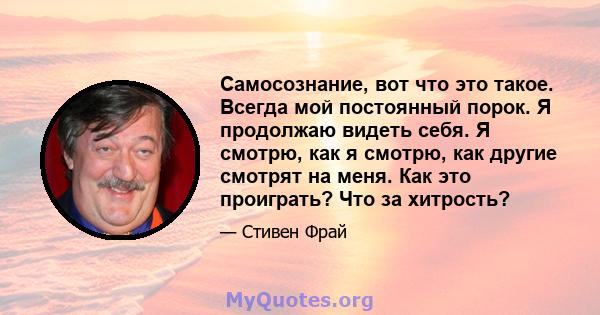 Самосознание, вот что это такое. Всегда мой постоянный порок. Я продолжаю видеть себя. Я смотрю, как я смотрю, как другие смотрят на меня. Как это проиграть? Что за хитрость?