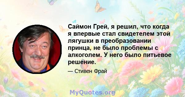 Саймон Грей, я решил, что когда я впервые стал свидетелем этой лягушки в преобразовании принца, не было проблемы с алкоголем. У него было питьевое решение.