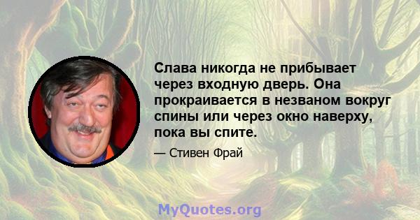 Слава никогда не прибывает через входную дверь. Она прокраивается в незваном вокруг спины или через окно наверху, пока вы спите.