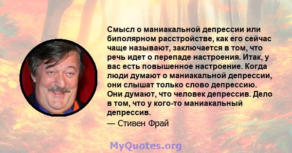 Смысл о маниакальной депрессии или биполярном расстройстве, как его сейчас чаще называют, заключается в том, что речь идет о перепаде настроения. Итак, у вас есть повышенное настроение. Когда люди думают о маниакальной