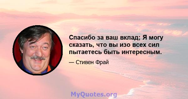 Спасибо за ваш вклад; Я могу сказать, что вы изо всех сил пытаетесь быть интересным.