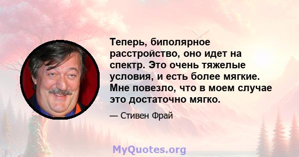 Теперь, биполярное расстройство, оно идет на спектр. Это очень тяжелые условия, и есть более мягкие. Мне повезло, что в моем случае это достаточно мягко.