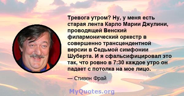 Тревога утром? Ну, у меня есть старая лента Карло Марии Джулини, проводящей Венский филармонический оркестр в совершенно трансцендентной версии в Седьмой симфонии Шуберта. И я сфальсифицировал это так, что ровно в 7:30