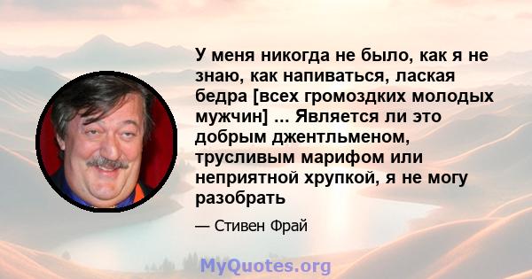 У меня никогда не было, как я не знаю, как напиваться, лаская бедра [всех громоздких молодых мужчин] ... Является ли это добрым джентльменом, трусливым марифом или неприятной хрупкой, я не могу разобрать