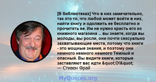 [В библиотеках] Что в них замечательно, так это то, что любой может войти в них, найти книгу и одолжить ее бесплатно и прочитать ее. Им не нужно красть его из книжного магазина ... вы знаете, когда вы молоды, вы росли,