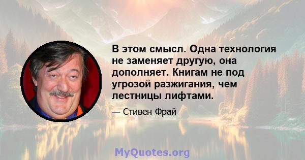 В этом смысл. Одна технология не заменяет другую, она дополняет. Книгам не под угрозой разжигания, чем лестницы лифтами.