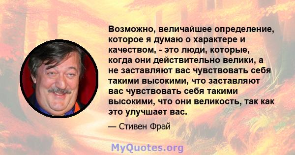 Возможно, величайшее определение, которое я думаю о характере и качеством, - это люди, которые, когда они действительно велики, а не заставляют вас чувствовать себя такими высокими, что заставляют вас чувствовать себя