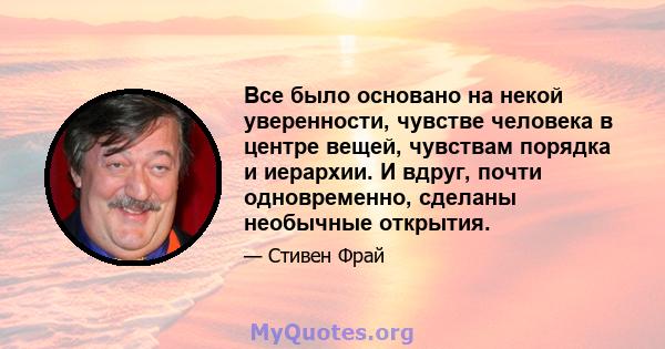 Все было основано на некой уверенности, чувстве человека в центре вещей, чувствам порядка и иерархии. И вдруг, почти одновременно, сделаны необычные открытия.