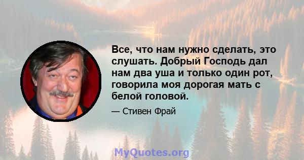 Все, что нам нужно сделать, это слушать. Добрый Господь дал нам два уша и только один рот, говорила моя дорогая мать с белой головой.