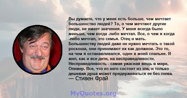 Вы думаете, что у меня есть больше, чем мечтает большинство людей? То, о чем мечтают другие люди, не имеет значения. У меня всегда было меньше, чем когда -либо мечтал. Все, о чем я когда -либо мечтал, это семья. Отец и