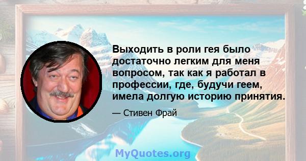 Выходить в роли гея было достаточно легким для меня вопросом, так как я работал в профессии, где, будучи геем, имела долгую историю принятия.