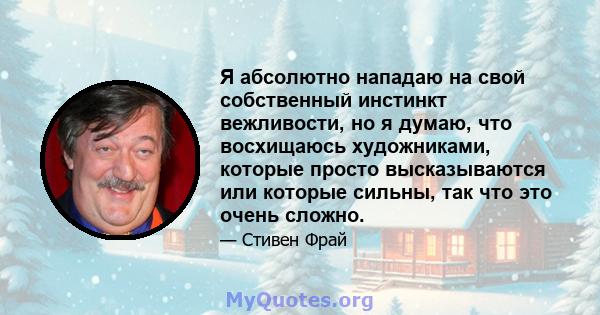 Я абсолютно нападаю на свой собственный инстинкт вежливости, но я думаю, что восхищаюсь художниками, которые просто высказываются или которые сильны, так что это очень сложно.