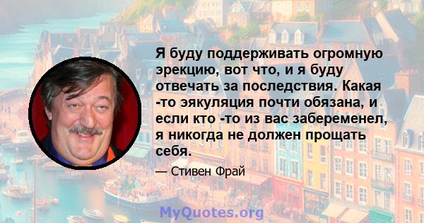 Я буду поддерживать огромную эрекцию, вот что, и я буду отвечать за последствия. Какая -то эякуляция почти обязана, и если кто -то из вас забеременел, я никогда не должен прощать себя.