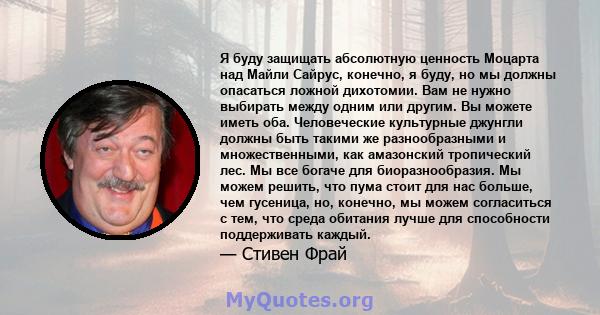 Я буду защищать абсолютную ценность Моцарта над Майли Сайрус, конечно, я буду, но мы должны опасаться ложной дихотомии. Вам не нужно выбирать между одним или другим. Вы можете иметь оба. Человеческие культурные джунгли