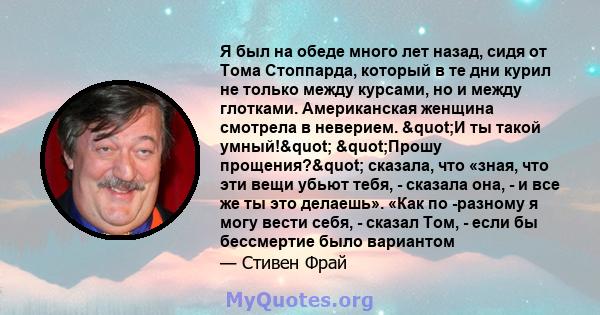 Я был на обеде много лет назад, сидя от Тома Стоппарда, который в те дни курил не только между курсами, но и между глотками. Американская женщина смотрела в неверием. "И ты такой умный!" "Прошу