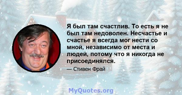 Я был там счастлив. То есть я не был там недоволен. Несчастье и счастье я всегда мог нести со мной, независимо от места и людей, потому что я никогда не присоединялся.