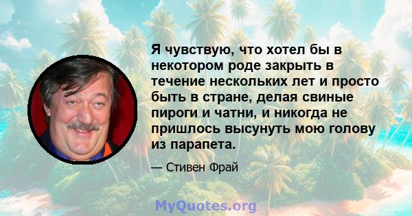 Я чувствую, что хотел бы в некотором роде закрыть в течение нескольких лет и просто быть в стране, делая свиные пироги и чатни, и никогда не пришлось высунуть мою голову из парапета.