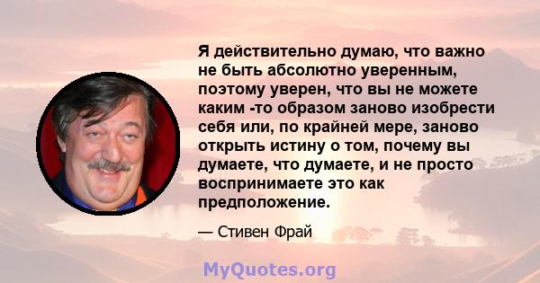 Я действительно думаю, что важно не быть абсолютно уверенным, поэтому уверен, что вы не можете каким -то образом заново изобрести себя или, по крайней мере, заново открыть истину о том, почему вы думаете, что думаете, и 