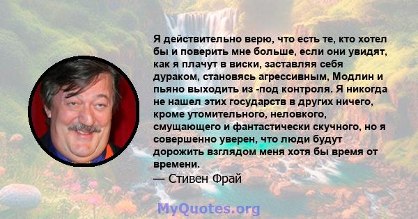 Я действительно верю, что есть те, кто хотел бы и поверить мне больше, если они увидят, как я плачут в виски, заставляя себя дураком, становясь агрессивным, Модлин и пьяно выходить из -под контроля. Я никогда не нашел