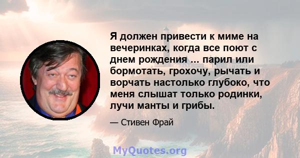 Я должен привести к миме на вечеринках, когда все поют с днем ​​рождения ... парил или бормотать, грохочу, рычать и ворчать настолько глубоко, что меня слышат только родинки, лучи манты и грибы.