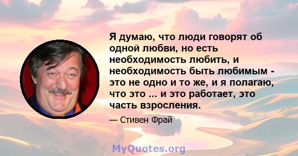 Я думаю, что люди говорят об одной любви, но есть необходимость любить, и необходимость быть любимым - это не одно и то же, и я полагаю, что это ... и это работает, это часть взросления.