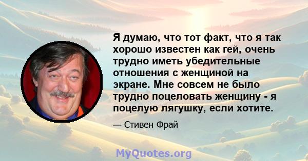 Я думаю, что тот факт, что я так хорошо известен как гей, очень трудно иметь убедительные отношения с женщиной на экране. Мне совсем не было трудно поцеловать женщину - я поцелую лягушку, если хотите.