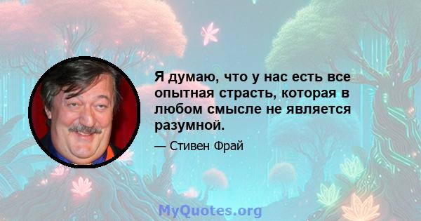 Я думаю, что у нас есть все опытная страсть, которая в любом смысле не является разумной.