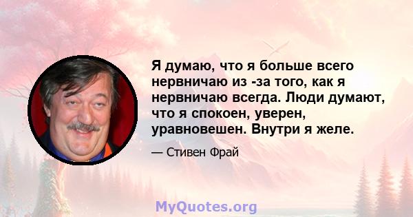 Я думаю, что я больше всего нервничаю из -за того, как я нервничаю всегда. Люди думают, что я спокоен, уверен, уравновешен. Внутри я желе.