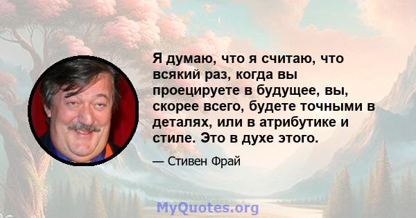 Я думаю, что я считаю, что всякий раз, когда вы проецируете в будущее, вы, скорее всего, будете точными в деталях, или в атрибутике и стиле. Это в духе этого.