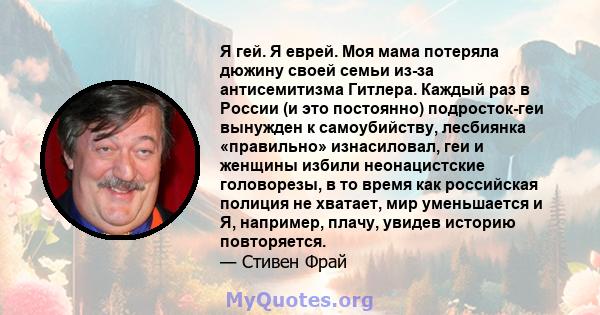 Я гей. Я еврей. Моя мама потеряла дюжину своей семьи из-за антисемитизма Гитлера. Каждый раз в России (и это постоянно) подросток-геи вынужден к самоубийству, лесбиянка «правильно» изнасиловал, геи и женщины избили