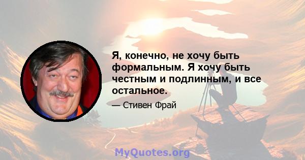 Я, конечно, не хочу быть формальным. Я хочу быть честным и подлинным, и все остальное.