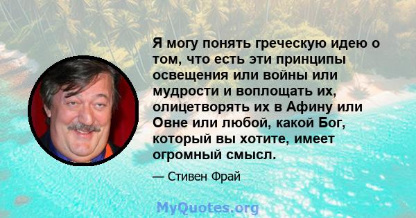 Я могу понять греческую идею о том, что есть эти принципы освещения или войны или мудрости и воплощать их, олицетворять их в Афину или Овне или любой, какой Бог, который вы хотите, имеет огромный смысл.