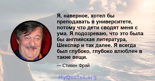 Я, наверное, хотел бы преподавать в университете, потому что дети сводят меня с ума. Я подозреваю, что это была бы английская литература, Шекспир и так далее. Я всегда был глубоко, глубоко влюблен в такие вещи.