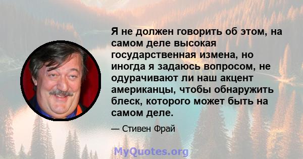 Я не должен говорить об этом, на самом деле высокая государственная измена, но иногда я задаюсь вопросом, не одурачивают ли наш акцент американцы, чтобы обнаружить блеск, которого может быть на самом деле.