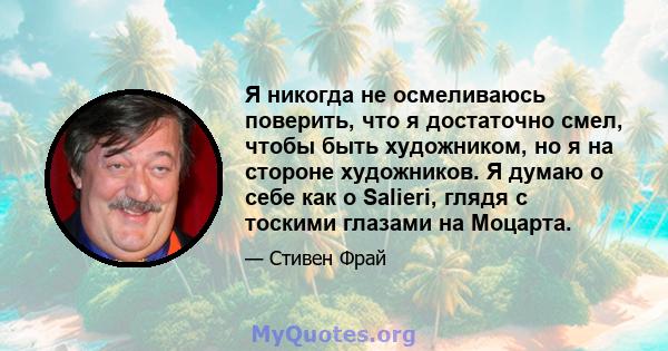 Я никогда не осмеливаюсь поверить, что я достаточно смел, чтобы быть художником, но я на стороне художников. Я думаю о себе как о Salieri, глядя с тоскими глазами на Моцарта.