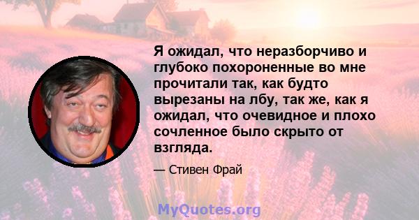 Я ожидал, что неразборчиво и глубоко похороненные во мне прочитали так, как будто вырезаны на лбу, так же, как я ожидал, что очевидное и плохо сочленное было скрыто от взгляда.