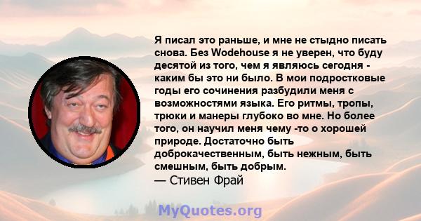 Я писал это раньше, и мне не стыдно писать снова. Без Wodehouse я не уверен, что буду десятой из того, чем я являюсь сегодня - каким бы это ни было. В мои подростковые годы его сочинения разбудили меня с возможностями