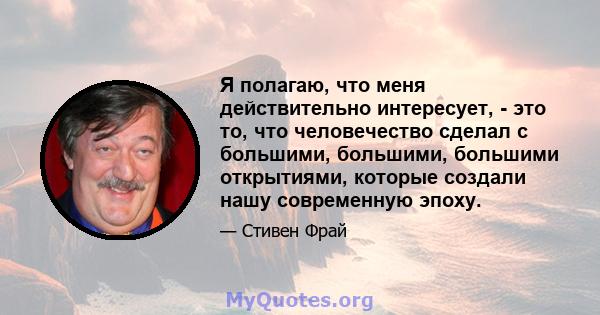 Я полагаю, что меня действительно интересует, - это то, что человечество сделал с большими, большими, большими открытиями, которые создали нашу современную эпоху.