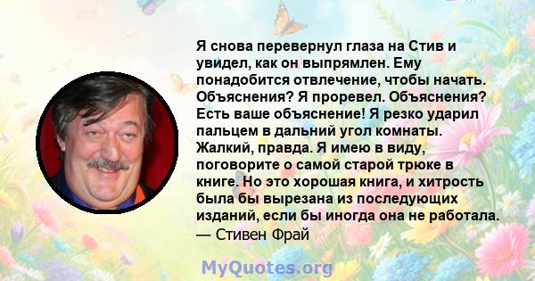 Я снова перевернул глаза на Стив и увидел, как он выпрямлен. Ему понадобится отвлечение, чтобы начать. Объяснения? Я проревел. Объяснения? Есть ваше объяснение! Я резко ударил пальцем в дальний угол комнаты. Жалкий,