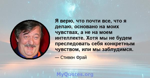 Я верю, что почти все, что я делаю, основано на моих чувствах, а не на моем интеллекте. Хотя мы не будем преследовать себя конкретным чувством, или мы заблудимся.